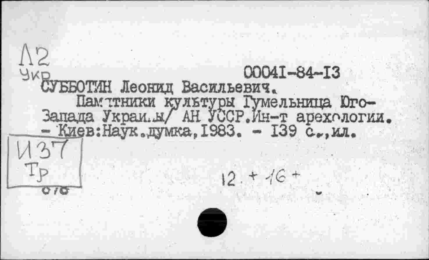 ﻿Л2 'Зкй.
00041-84-13
СУББОТИН Леонид Васильевич.
Памятники культуры Гумельница Юго-Запада Украй, л/ АН УОСР.Ин-т арехологии ^_Каев:Наук»думка, 1983. - 139 с.„,ил.
12 ■ *	+